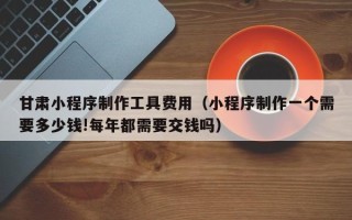 平湖甘肃小程序制作工具费用（小程序制作一个需要多少钱!每年都需要交钱吗）