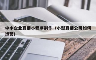平湖中小企业直播小程序制作（小型直播公司如何运营）