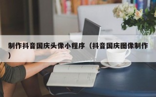 平湖制作抖音国庆头像小程序（抖音国庆图像制作）