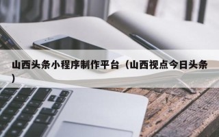 平湖山西头条小程序制作平台（山西视点今日头条）